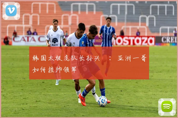 韩国太极虎队长孙兴慜：亚洲一哥如何挂帅领军