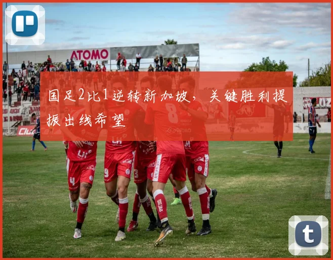 国足2比1逆转新加坡，关键胜利提振出线希望