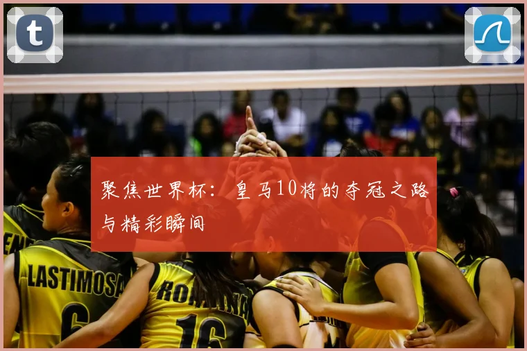 聚焦世界杯：皇马10将的夺冠之路与精彩瞬间
