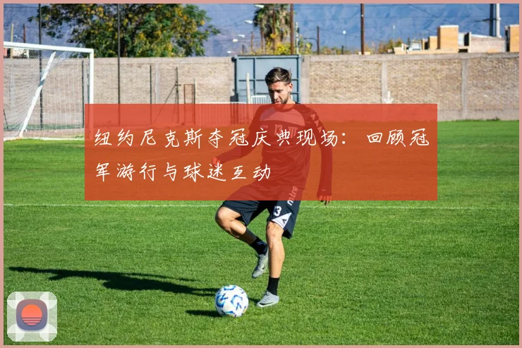 纽约尼克斯夺冠庆典现场:回顾冠军游行与球迷互动