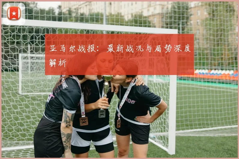 亚马尔战报:最新战况与局势深度解析