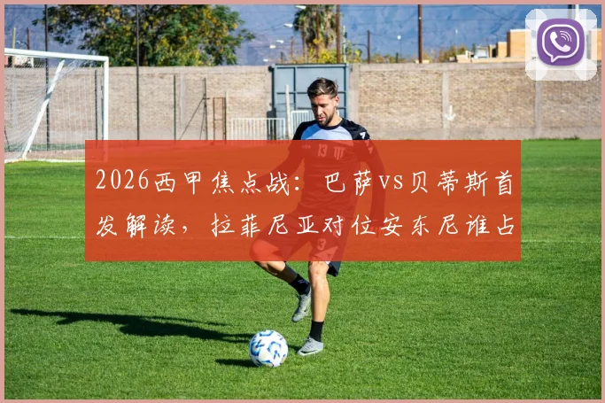 2026西甲焦点战：巴萨vs贝蒂斯首发解读，拉菲尼亚对位安东尼谁占优？莱万主场告别战阵容前瞻