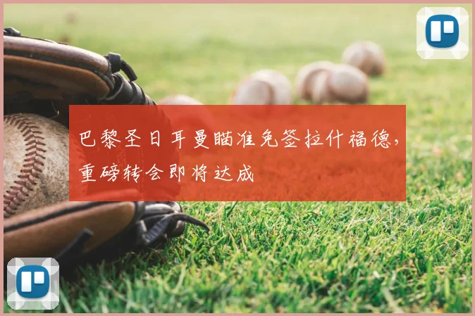 巴黎圣日耳曼瞄准免签拉什福德,重磅转会即将达成