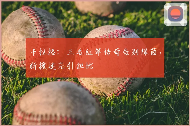 卡拉格:三名红军传奇告别绿茵,新援迷茫引担忧