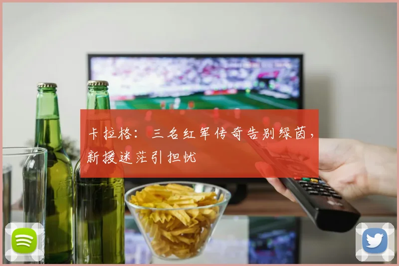 卡拉格：三名红军传奇告别绿茵，新援迷茫引担忧