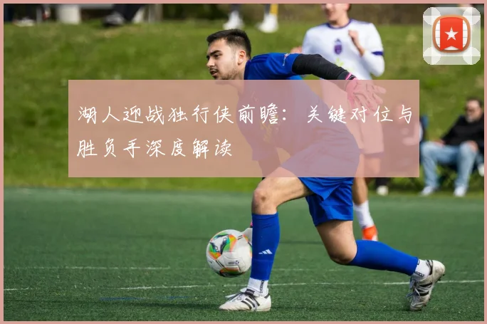 湖人迎战独行侠前瞻:关键对位与胜负手深度解读