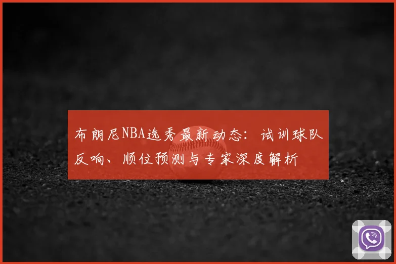 布朗尼NBA选秀最新动态:试训球队反响、顺位预测与专家深度解析