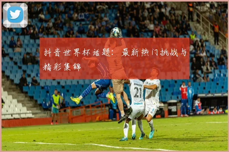抖音世界杯话题:最新热门挑战与精彩集锦