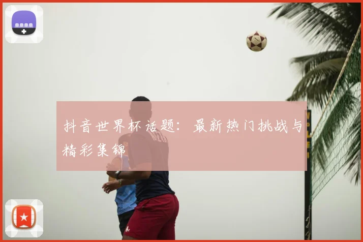 抖音世界杯话题：最新热门挑战与精彩集锦