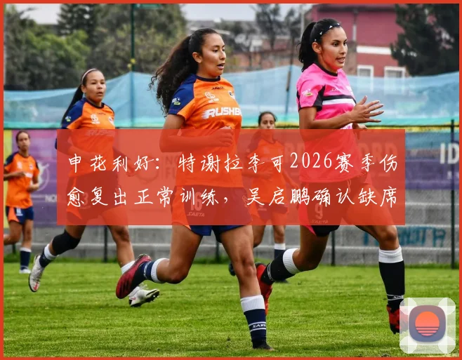 申花利好：特谢拉李可2026赛季伤愈复出正常训练，吴启鹏确认缺席对阵津门虎关键战
