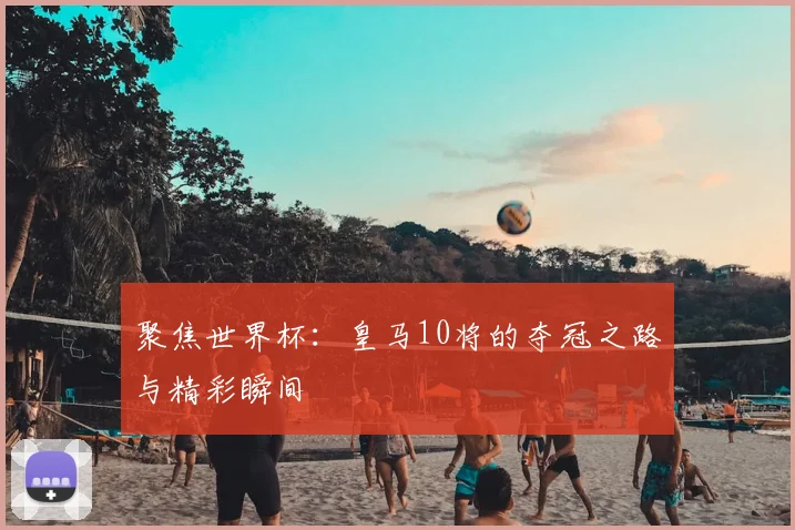 聚焦世界杯:皇马10将的夺冠之路与精彩瞬间